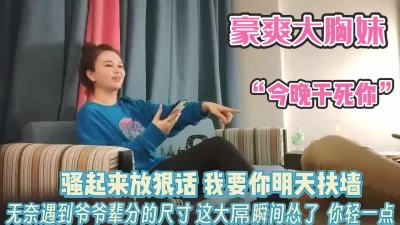 大胸妹放狠话“今晚干死你”看到大屌认怂了【完整版98分钟已上传下面】